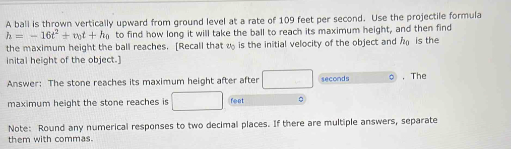 A ball is thrown vertically upward from ground level at a rate of 109 feet per second. Use the projectile formula
h=-16t^2+v_0t+h_0 to find how long it will take the ball to reach its maximum height, and then find 
the maximum height the ball reaches. [Recall that v is the initial velocity of the object and h_0 is the 
inital height of the object.] 
Answer: The stone reaches its maximum height after after □ seconds. The 
maximum height the stone reaches is □ feet 。 
Note: Round any numerical responses to two decimal places. If there are multiple answers, separate 
them with commas.