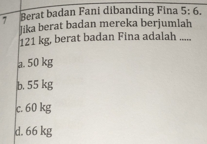 Berat badan Fani dibanding Fina 5:6. 
Jika berat badan mereka berjumlah
121 kg, berat badan Fina adalah .....
a. 50 kg
b. 55 kg
c. 60 kg
d. 66 kg