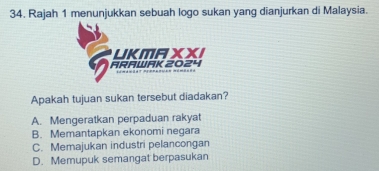 Rajah 1 menunjukkan sebuah logo sukan yang dianjurkan di Malaysia.
LKMAXXI
ARAWAK 2024
Apakah tujuan sukan tersebut diadakan?
A. Mengeratkan perpaduan rakyat
B. Memantapkan ekonomi negara
C. Memajukan industri pelancongan
D. Memupuk semangat berpasukan