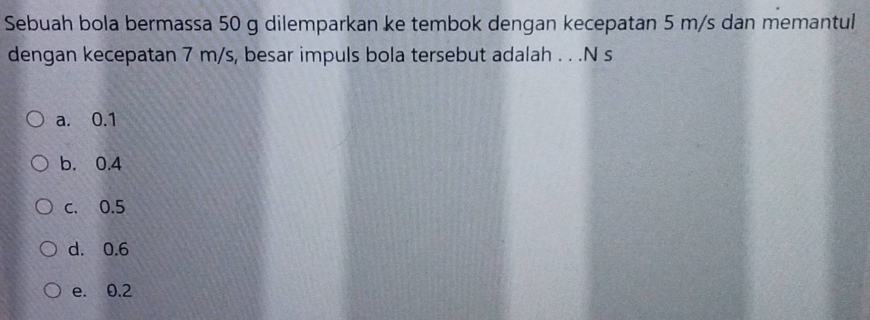 Sebuah bola bermassa 50 g dilemparkan ke tembok dengan kecepatan 5 m/s dan memantul
dengan kecepatan 7 m/s, besar impuls bola tersebut adalah . . .N s
a. 0.1
b. 0.4
c. 0.5
d. 0.6
e. 0.2