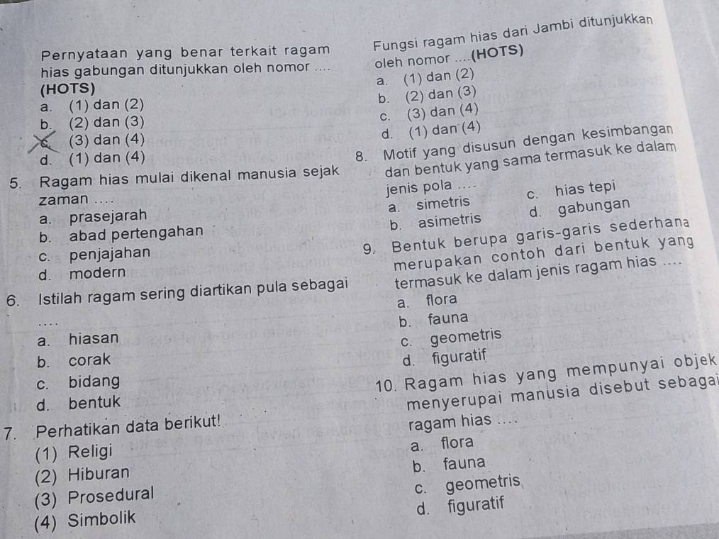 Pernyataan yang benar terkait ragam Fungsi ragam hias dari Jambi ditunjukka
hias gabungan ditunjukkan oleh nomor .... oleh nomor ....(HOTS)
a. (1) dan (2)
(HOTS)
a. (1) dan (2)
b. (2) dan (3)
b. (2) dan (3)
c. (3) dan (4)
(3) dan (4)
d. (1) dan (4)
d. (1) dan (4)
8. Motif yang disusun dengan kesimbanga
5. Ragam hias mulai dikenal manusia sejak dan bentuk yang sama termasuk ke dalam
jenis pola …...
a. simetris c. hias tepi
zaman
a. prasejarah
b. asimetris d. gabungan
b. abad pertengahan
c. penjajahan
9. Bentuk berupa garis-garis sederhana
d. modern
merupakan contoh dari bentuk yang 
6. Istilah ragam sering diartikan pula sebagai termasuk ke dalam jenis ragam hias ....
a. flora
b. fauna
a. hiasan
c. geometris
b. corak d. figuratif
c. bidang
10. Ragam hias yang mempunyai objek
d. bentuk
menyerupai manusia disebut sebagai
7. Perhatikan data berikut!
ragam hias ....
(1) Religi
(2) Hiburan a. flora
b. fauna
(3) Prosedural
c. geometris
d. figuratif
(4) Simbolik