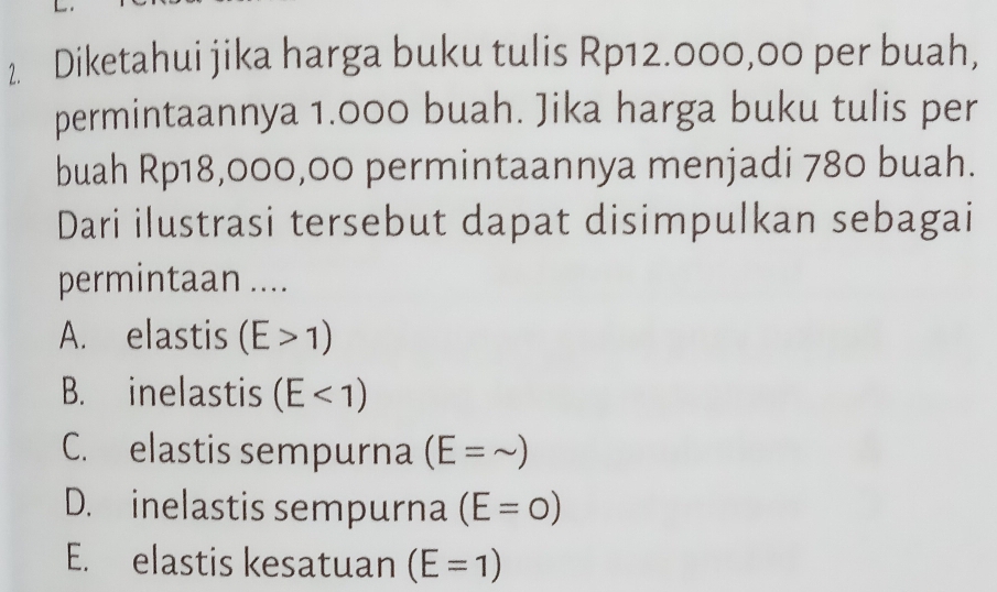 Diketahui jika harga buku tulis Rp12.000,00 per buah,
permintaannya 1.000 buah. Jika harga buku tulis per
buah Rp18,000,00 permintaannya menjadi 780 buah.
Dari ilustrasi tersebut dapat disimpulkan sebagai
permintaan ....
A. elastis (E>1)
B. inelastis (E<1)
C. elastis sempurna (E=sim )
D. inelastis sempurna (E=0)
E. elastis kesatuan (E=1)