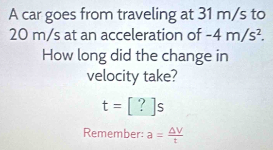 A car goes from traveling at 31 m/s to
20 m/s at an acceleration of -4m/s^2. 
How long did the change in 
velocity take?
t=[?]s
Remember: a= △ V/t 