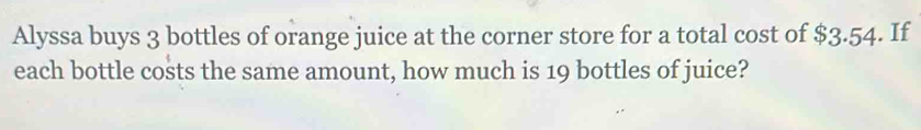 Alyssa buys 3 bottles of orange juice at the corner store for a total cost of $3.54. If 
each bottle costs the same amount, how much is 19 bottles of juice?