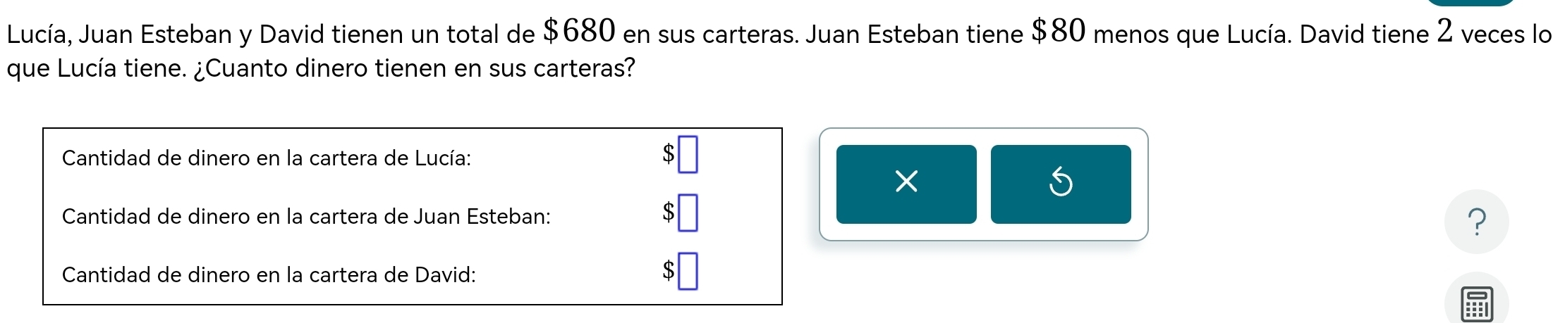 Lucía, Juan Esteban y David tienen un total de $680 en sus carteras. Juan Esteban tiene $80 menos que Lucía. David tiene 2 veces lo 
que Lucía tiene. ¿Cuanto dinero tienen en sus carteras? 
Cantidad de dinero en la cartera de Lucía: 
× 
< 
U 
Cantidad de dinero en la cartera de Juan Esteban:  5
? 
Cantidad de dinero en la cartera de David: