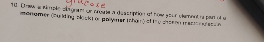 Draw a simple diagram or create a description of how your element is part of a 
monomer (building block) or polymer (chain) of the chosen macromolecule.