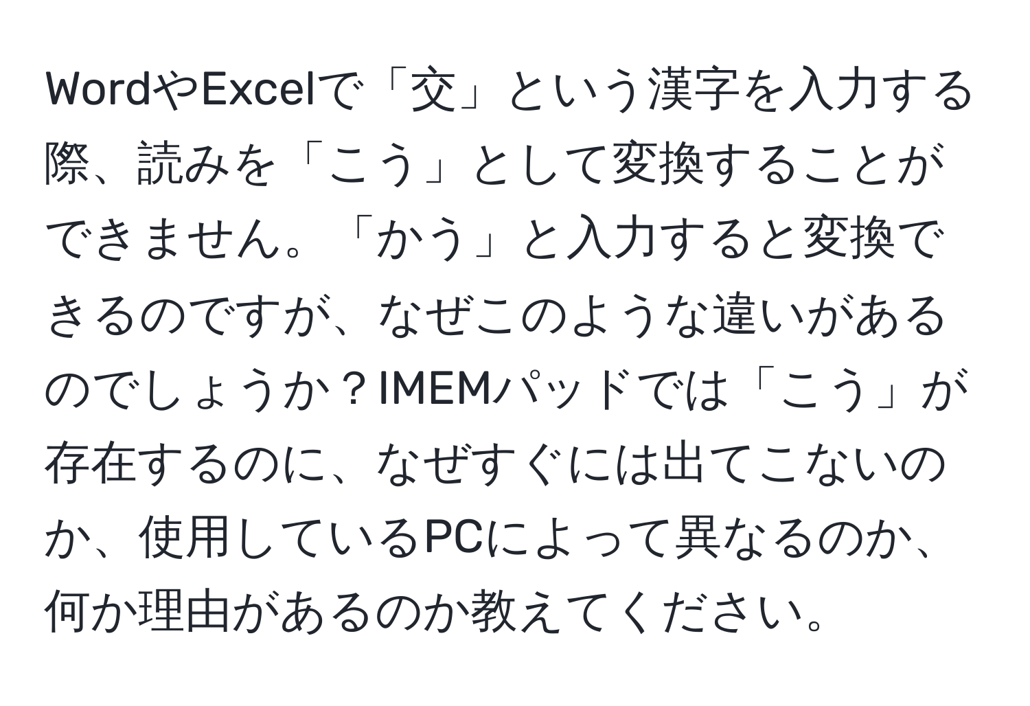 WordやExcelで「交」という漢字を入力する際、読みを「こう」として変換することができません。「かう」と入力すると変換できるのですが、なぜこのような違いがあるのでしょうか？IMEMパッドでは「こう」が存在するのに、なぜすぐには出てこないのか、使用しているPCによって異なるのか、何か理由があるのか教えてください。