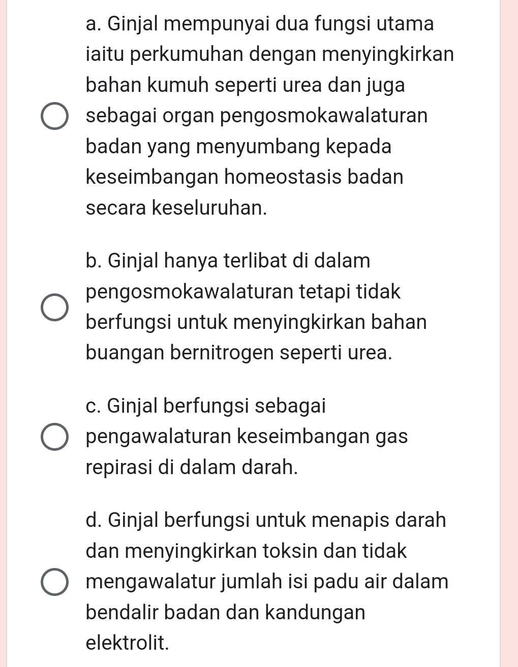 a. Ginjal mempunyai dua fungsi utama
iaitu perkumuhan dengan menyingkirkan
bahan kumuh seperti urea dan juga
sebagai organ pengosmokawalaturan
badan yang menyumbang kepada
keseimbangan homeostasis badan
secara keseluruhan.
b. Ginjal hanya terlibat di dalam
pengosmokawalaturan tetapi tidak
berfungsi untuk menyingkirkan bahan
buangan bernitrogen seperti urea.
c. Ginjal berfungsi sebagai
pengawalaturan keseimbangan gas
repirasi di dalam darah.
d. Ginjal berfungsi untuk menapis darah
dan menyingkirkan toksin dan tidak
mengawalatur jumlah isi padu air dalam
bendalir badan dan kandungan
elektrolit.