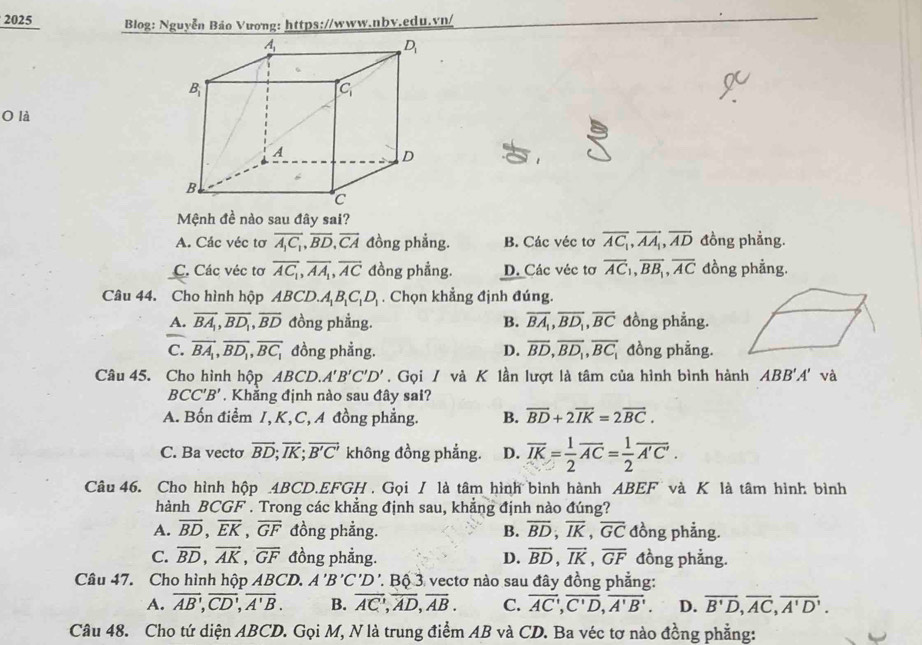 2025  Blog: Nguyễn Bảo Vương: https://www.nbv.edu.vn/
O là
Mệnh đề nào sau đây sai?
A. Các véc tơ overline A_1C_1,overline BD,overline CA đồng phẳng. B. Các véc tơ overline AC_1,overline AA_1,overline AD đồng phầng.
C. Các véc tơ overline AC_1,overline AA_1,overline AC đồng phẳng. D. Các véc tơ overline AC_1,overline BB_1,overline AC đồng phẳng.
Câu 44. Cho hình hộp ABCD. A_1B_1C_1D_1. Chọn khẳng định đúng.
A. overline BA_1,overline BD_1,overline BD đồng phẳng. B. overline BA_1,overline BD_1,overline BC đồng phẳng.
C. vector BA_1,overline BD_1,overline BC_1 đồng phẳng. D. overline BD,overline BD_1,overline BC_1 đồng phầng.
Câu 45. Cho hình hộp ABCD.A'B'C'D'. Gọi / và K lần lượt là tâm của hình bình hành ABB'A' và
BCC'B' Khẳng định nào sau đây sai?
A. Bốn điểm I, K,C, A đồng phẳng. B. overline BD+2overline IK=2overline BC.
C. Ba vecto overline BD;overline IK;overline B'C' không đồng phẳng. D. overline IK= 1/2 overline AC= 1/2 overline A'C'.
Câu 46. Cho hình hộp 4BCD.EFGH . Gọi I là tâm hình bình hành ABEF và K là tâm hình bình
hành BCGF . Trong các khẳng định sau, khẳng định nào đúng?
A. overline BD,overline EK,overline GF đồng phẳng. B. overline BD,overline IK,overline GC đồng phẳng.
C. overline BD,overline AK,overline GF đồng phẳng. D. vector BD,vector IK,vector GF đồng phẳng.
Câu 47. Cho hình hộp ABCD. A'B'C'D Bộ 3 vectơ nào sau đây đồng phẳng:
A. overline AB,overline CD,overline A'B. B. overline AC,overline AD,overline AB. C. overline AC',overline C'D,overline A'B'. D. overline B'D,overline AC,overline A'D'.
Câu 48. Cho tứ diện ABCD. Gọi M, N là trung điểm AB và CD. Ba véc tơ nào đồng phẳng: