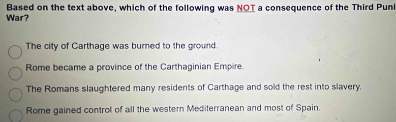 Based on the text above, which of the following was NOT a consequence of the Third Puni
War?
The city of Carthage was burned to the ground.
Rome became a province of the Carthaginian Empire.
The Romans slaughtered many residents of Carthage and sold the rest into slavery.
Rome gained control of all the western Mediterranean and most of Spain.