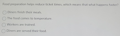 Food preparation helps reduce ticket times, which means that what happens faster?
Diners finish their meals.
The food comes to temperature.
Workers are trained.
Diners are served their food.