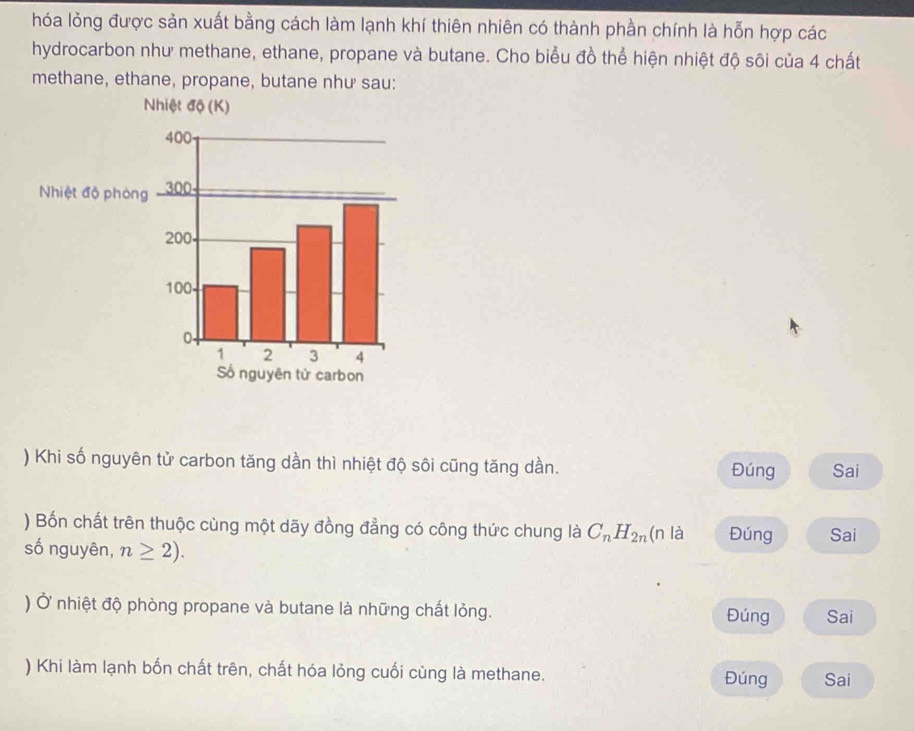 hóa lỏng được sản xuất bằng cách làm lạnh khí thiên nhiên có thành phần chính là hỗn hợp các
hydrocarbon như methane, ethane, propane và butane. Cho biểu đồ thể hiện nhiệt độ sôi của 4 chất
methane, ethane, propane, butane như sau:
) Khi số nguyên tử carbon tăng dần thì nhiệt độ sôi cũng tăng dần. Đúng Sai
) Bốn chất trên thuộc cùng một dãy đồng đẳng có công thức chung là C_nH_2n (n là Đúng Sai
số nguyên, n≥ 2). 
) Ở nhiệt độ phòng propane và butane là những chất lỏng. Đúng Sai
) Khi làm lạnh bốn chất trên, chất hóa lỏng cuối cùng là methane. Đúng Sai
