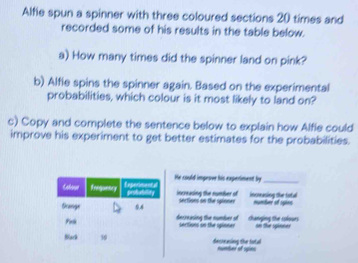 Alfie spun a spinner with three coloured sections 20 times and 
recorded some of his results in the table below. 
a) How many times did the spinner land on pink? 
b) Alfie spins the spinner again. Based on the experimental 
probabilities, which colour is it most likely to land on? 
c) Copy and complete the sentence below to explain how Alfie could 
improve his experiment to get better estimates for the probabilities. 
He could improve his experiment by_ 
increasing the number of increasing the total 
sections on the spinner number of spins 
decreising the number of thanging the clour 
sections on the spinner oo the spinner 
decreasing the futal 
numiber ot spins