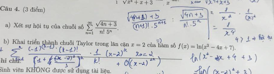 1sqrt(x^4)+x+3 T 
Câu 4. (3 điểm) 
a) Xét sự hội tụ của chuỗi số sumlimits _(n=1)^(∈fty) (sqrt(4n+3))/n!5^n . 
b) Khai triển thành chuỗi Taylor trong lân cận x=2 của hàm số f(x)=ln (x^2-4x+7). 
hi chú 
Sinh viên KHÔNG được sử dụng tài liệu.