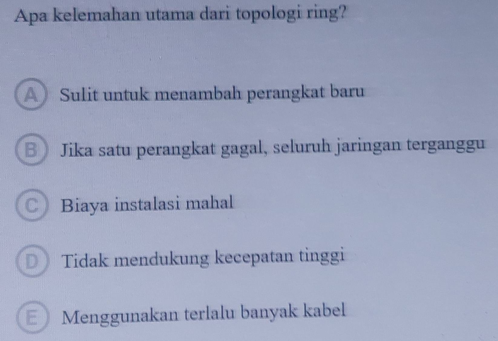 Apa kelemahan utama dari topologi ring?
A) Sulit untuk menambah perangkat baru
Jika satu perangkat gagal, seluruh jaringan terganggu
Biaya instalasi mahal
Tidak mendukung kecepatan tinggi
unt Menggunakan terlalu banyak kabel