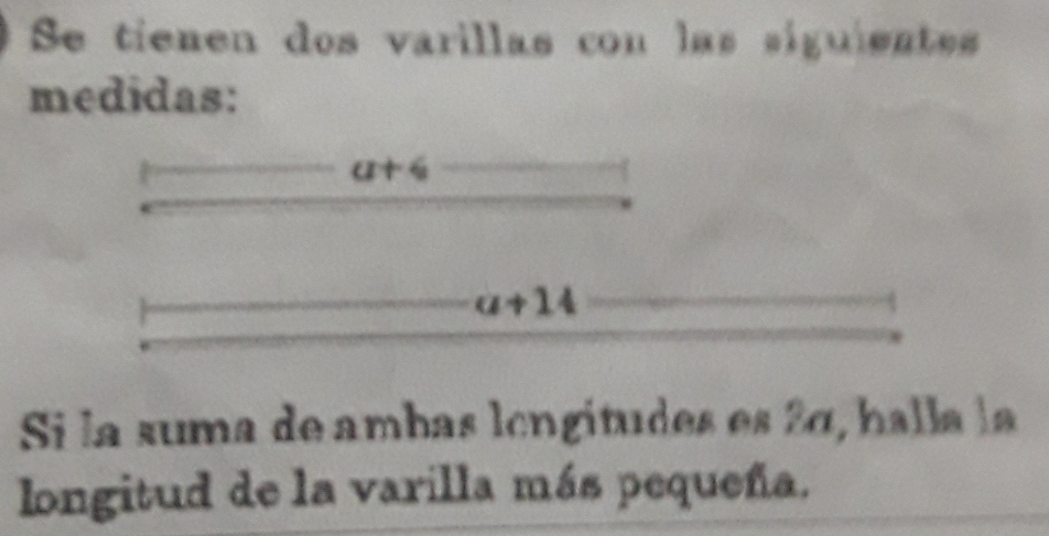 Se tienen dos varillas con las siguientes 
medidas:
a+6
a+14
Si la suma de ambas lcngítudes es 2α, halla la 
longitud de la varilla más pequeña.