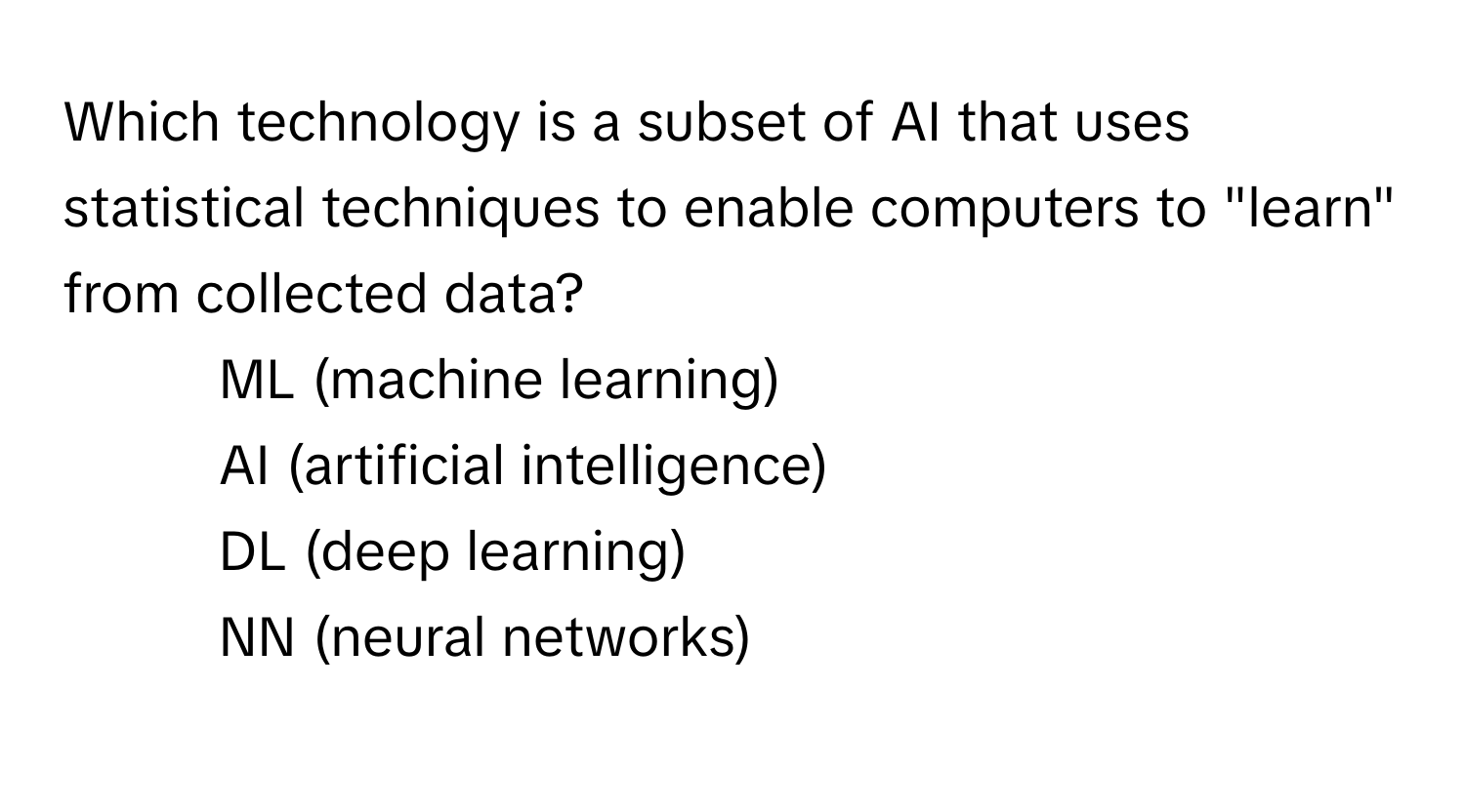 Which technology is a subset of AI that uses statistical techniques to enable computers to "learn" from collected data?

1) ML (machine learning) 
2) AI (artificial intelligence) 
3) DL (deep learning) 
4) NN (neural networks)