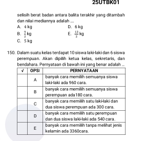 25UTBK01
selisih berat badan antara balita terakhir yang ditambah 
dan nilaï mediannía adalah ...
A. 4 kg D. 6 kg
B.  9/2 kg E.  13/2 kg
C. 5 kg
150. Dalam suatu kellas terdapat 10 siswa laki-laki dan 6 siswa
perempuan. Akan dipilih ketua kellas, sekretaris, dan
bendahara. Pemyataabenar adalah ..