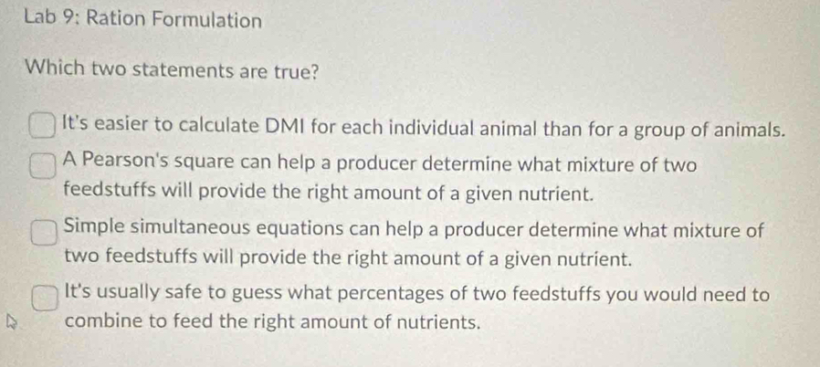 Lab 9: Ration Formulation
Which two statements are true?
It's easier to calculate DMI for each individual animal than for a group of animals.
A Pearson's square can help a producer determine what mixture of two
feedstuffs will provide the right amount of a given nutrient.
Simple simultaneous equations can help a producer determine what mixture of
two feedstuffs will provide the right amount of a given nutrient.
It's usually safe to guess what percentages of two feedstuffs you would need to
combine to feed the right amount of nutrients.