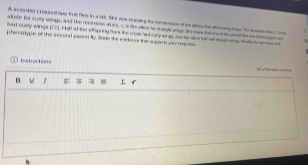 A scientist crossed two fruit flies in a lab. She was studying the transmission of the alleles the affed wing shipe. The donnn alde Cs te 
allele for curly wings, and the recessive allele, c, is the aflele for straight wings. She knew that one of the paet Se ws smongos ad 
had curly wings (Cc). Half of the offspring from the cross had curly wings, and the other halt had stright wings lently te anmor e 
phenotype of the second parent fly. State the evidence that supports your response. 
① Instructions 190 of 195 worts remering 
B I