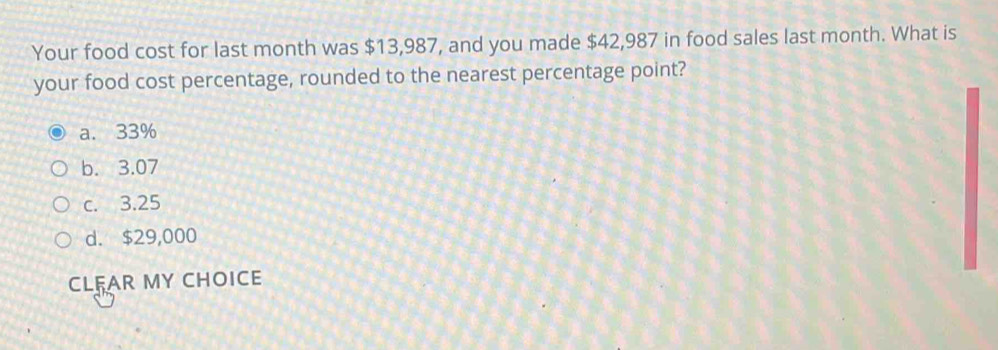 Your food cost for last month was $13,987, and you made $42,987 in food sales last month. What is
your food cost percentage, rounded to the nearest percentage point?
a. 33%
b. 3.07
c. 3.25
d. $29,000
CLFAR MY CHOICE