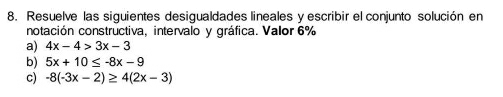 Resuelve las siguientes desigualdades lineales y escribir el conjunto solución en
notación constructiva, intervalo y gráfica. Valor 6%
a) 4x-4>3x-3
b) 5x+10≤ -8x-9
c) -8(-3x-2)≥ 4(2x-3)