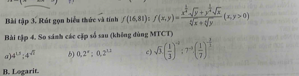 Bài tập 3. Rút gọn biểu thức và tính f(16,81) : f(x,y)=frac x^(frac 1)4· sqrt(y)+y^(frac 1)4sqrt(x)sqrt[4](x)+sqrt[4](y)(x,y>0)
Bài tập 4. So sánh các cặp số sau (không dùng MTCT) 
a) 4^(1.5); 4^(sqrt(2)) b) 0,2^(π);0,2^(3,2) c) sqrt(3).( 1/3 )^-2; 7^(-3).( 1/7 )^- 3/2 
B. Logarit.