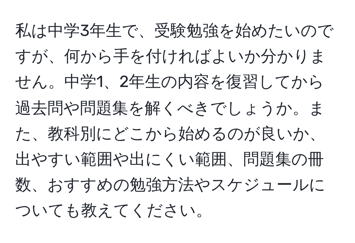 私は中学3年生で、受験勉強を始めたいのですが、何から手を付ければよいか分かりません。中学1、2年生の内容を復習してから過去問や問題集を解くべきでしょうか。また、教科別にどこから始めるのが良いか、出やすい範囲や出にくい範囲、問題集の冊数、おすすめの勉強方法やスケジュールについても教えてください。