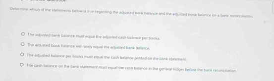 Deterine which of the statements below is true regarding the adjusted bank balance and the adjusted book fialance on a bank reconcilation.
The edjusted bank balance must equal the adjusted cash balance per books.
The adjusted book balance will rarely equal the adjusted bank balance.
The edjusted balance per books must equal the cash balance peinted on the bank statement.
The cash balance on the bank statement must equal the cash balance in the general ledger before the bank reconciliation