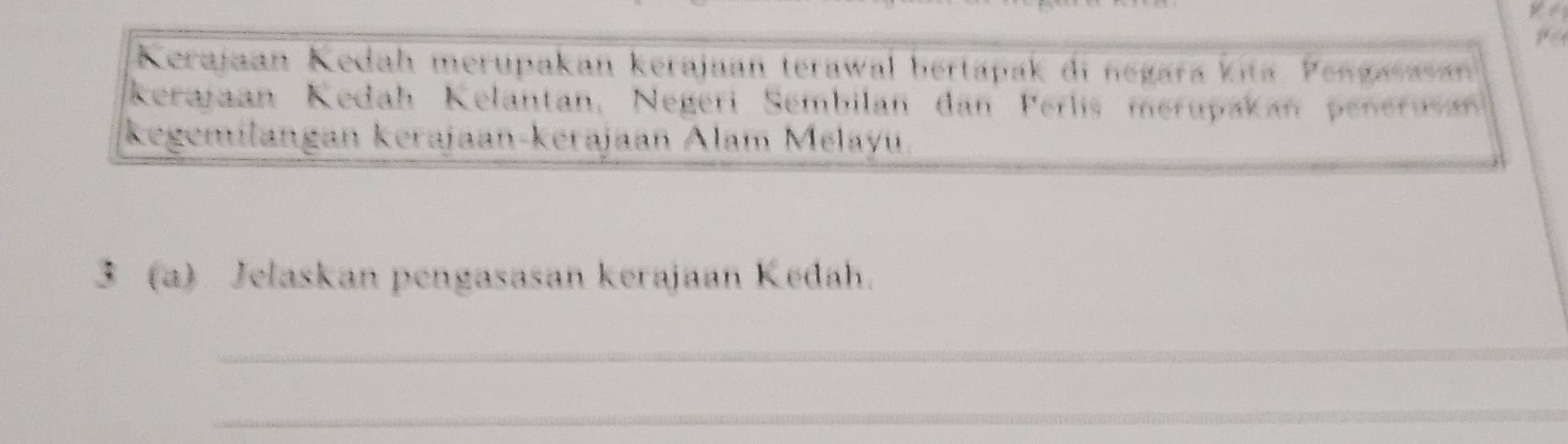 Kerajaan Kedah merupakan kerajaan terawal bertapak di negara kita Pengasasan 
Kerajaan Kedah Kelantan, Negeri Sembilan dan Perlis merupakan penerusan 
kegemilangan kerajaan-kerajaan Alam Mélayu 
3 (a) Jelaskan pengasasan kerajaan Kedah. 
_ 
_