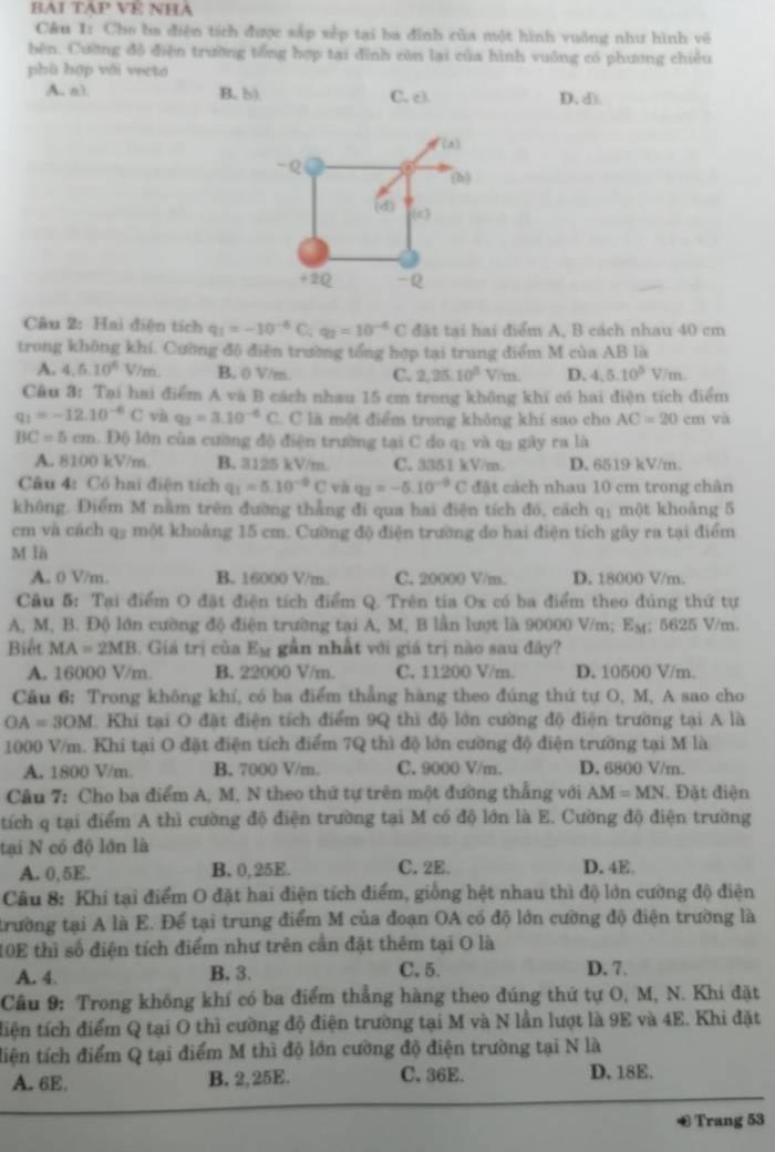 BAI TAP VE NHA
Câu 1: Cho ba điện tích được sắp xếp tại ba đĩnh của một hình vuống như hình vô
bên. Cường độ điện trường tổng hợp tại đỉnh còn lai của hình vuông có phương chiêu
phù hợp với weto
A. n3 B. b) C. c) D. d)
(x)
-Q
(h)
(d)
(c)
+2Q -Q
Câu 2: Hai điện tích q_1=-10^(-6)C;q_3=10^(-6)C đặt tại hai điểm A, B cách nhau 40 cm
trong không khí. Cường độ điện trường tổng hợp tại trung điểm M của AB là
A. 4.5.10^6V/m B. 0 V/m. C. 2,25.10^5V/m. D. 4,5.10^5V/m.
Câu 3: Tại hai điểm A và B cách nhau 15 cm trong không khí có hai điện tích điểm
q_1=-12.10^(-6)C và q_2=3.10^(-6)C 2  C là một điểm trong không khí sao cho AC=20cm và
BC=5cm l. Độ lớn của cường độ điện trường tại C do q: và q2 gây ra là
A. 8100 kV/m B. 3125 kV/m. C. 3351 kV/m. D. 6519 kV/m
Câu 4: Có hai điện tích q_1=5.10^(-9)C và q_2=-5.10^(-9)C đặt cách nhau 10 cm trong chân
không. Điểm M nằm trên đường thẳng đi qua hai điện tích đó, cách q: một khoảng 5
cm và cách qg một khoảng 15 cm. Cường độ điện trường do hai điện tích gây ra tại điểm
M là
A. 0 V/m. B. 16000 V/m. C. 20000 V/m. D. 18000 V/m.
Câu 5: Tại điểm O đặt điện tích điểm Q. Trên tia Ox có ba điểm theo đúng thứ tự
A, M, B. Độ lớn cường độ điện trường tại A, M, B lần lượt là 90000 V/m; E_M; 5625 V/m.
Biết MA=2MB. Giá trị của . w gần nhất với giá trị nào sau đây?
A. 16000 V/m. B. 22000 V/m. C, 11200 V/m. D. 10500 V/m.
Câu 6: Trong không khí, có ba điểm thẳng hàng theo đúng thứ tự O, M, A sao cho
OA=3OM Khi tại O đặt điện tích điểm 9Q thì độ lớn cường độ điện trường tại A là
1000 V/m. Khi tại O đặt điện tích điểm 7Q thì độ lớn cường độ điện trường tại M là
A. 1800 V/m. B. 7000 V/m. C. 9000 V/m. D. 6800 V/m.
Câu 7: Cho ba điểm A, M, N theo thứ tự trên một đường thẳng với AM=MN. Đặt điện
tích q tại điểm A thì cường độ điện trường tại M có độ lớn là E. Cường độ điện trường
tại N có độ lớn là
A. 0,5E. B. 0,25E. C. 2E. D. 4E.
Câu 8: Khí tại điểm O đặt hai điện tích điểm, giống hệt nhau thì độ lớn cường độ điện
trường tại A là E. Để tại trung điểm M của đoạn OA có độ lớn cường độ điện trường là
10E thì số điện tích điểm như trên cần đặt thêm tại O là
A. 4. B. 3. C. 5. D. 7.
Câu 9: Trong không khí có ba điểm thẳng hàng theo đúng thứ tự O, M, N. Khi đặt
tiện tích điểm Q tại O thì cường độ điện trường tại M và N lần lượt là 9E và 4E. Khi đặt
tiện tích điểm Q tại điểm M thì độ lớn cường độ điện trường tại N là
A. 6E. B. 2,25E. C. 36E. D. 18E.
Trang 53