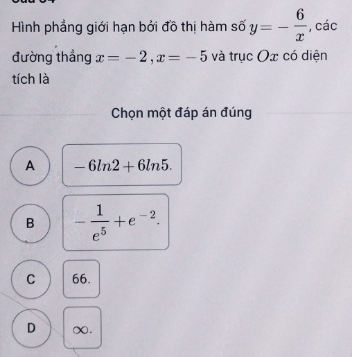 Hình phẳng giới hạn bởi đồ thị hàm số y=- 6/x  , các
đường thắng x=-2, x=-5 và trục Ox có diện
tích là
Chọn một đáp án đúng
A -6ln 2+6ln 5.
B - 1/e^5 +e^(-2).
C 66.
D ∞.