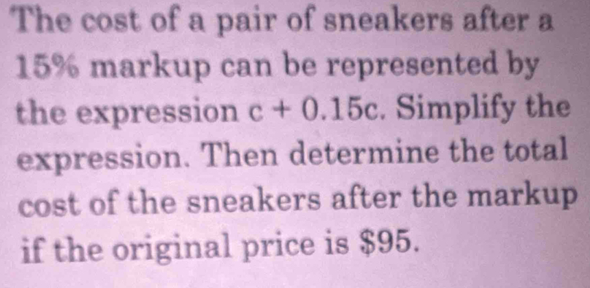 The cost of a pair of sneakers after a
15% markup can be represented by 
the expression c+0.15c. Simplify the 
expression. Then determine the total 
cost of the sneakers after the markup 
if the original price is $95.