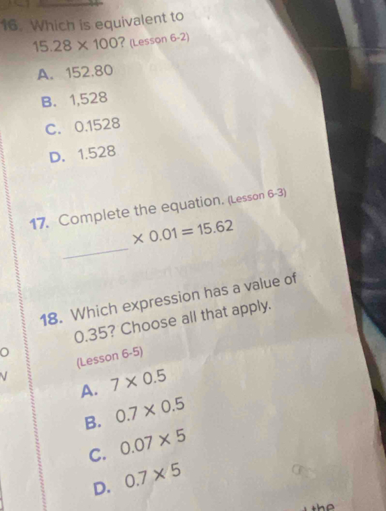 Which is equivalent to
15.28* 100 ? (Lesson 6-2)
A. 152.80
B. 1,528
C. 0.1528
D. 1.528
17. Complete the equation. (Lesson 6-3)
_
* 0.01=15.62
18. Which expression has a value of
0.35? Choose all that apply.
V (Lesson 6-5)
A. 7* 0.5
B. 0.7* 0.5
C. 0.07* 5
D. 0.7* 5