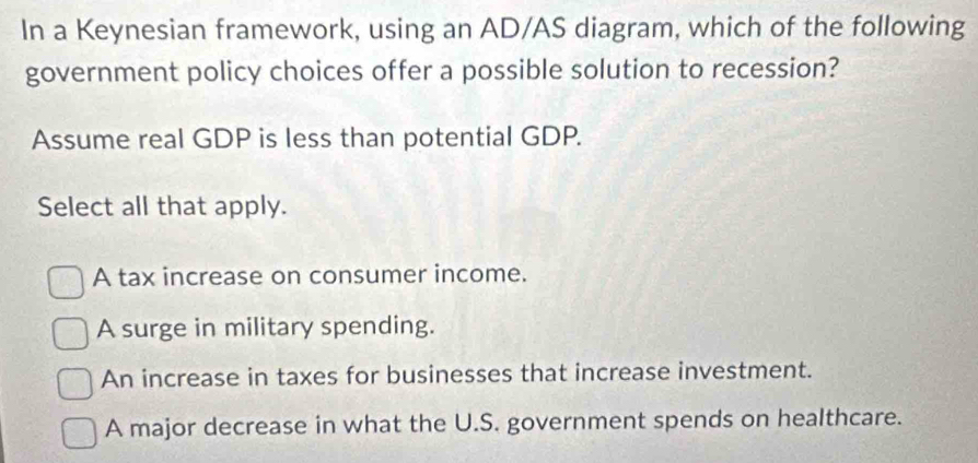 In a Keynesian framework, using an AD/AS diagram, which of the following
government policy choices offer a possible solution to recession?
Assume real GDP is less than potential GDP.
Select all that apply.
A tax increase on consumer income.
A surge in military spending.
An increase in taxes for businesses that increase investment.
A major decrease in what the U.S. government spends on healthcare.