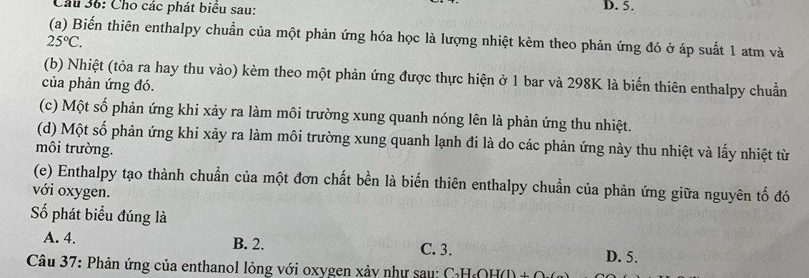 Cầu 36: Cho các phát biểu sau: D. 5.
(a) Biến thiên enthalpy chuẩn của một phản ứng hóa học là lượng nhiệt kèm theo phản ứng đó ở áp suất 1 atm và
25°C. 
(b) Nhiệt (tỏa ra hay thu vào) kèm theo một phản ứng được thực hiện ở 1 bar và 298K là biến thiên enthalpy chuẩn
của phản ứng đó.
(c) Một số phản ứng khi xảy ra làm môi trường xung quanh nóng lên là phản ứng thu nhiệt.
(d) Một số phản ứng khi xảy ra làm môi trường xung quanh lạnh đi là do các phản ứng này thu nhiệt và lấy nhiệt từ
môi trường.
(e) Enthalpy tạo thành chuẩn của một đơn chất bền là biến thiên enthalpy chuẩn của phản ứng giữa nguyên tố đó
với oxygen.
Số phát biểu đúng là
A. 4. B. 2. D. 5.
C. 3.
Câu 37: Phản ứng của enthanol lỏng với oxygen xảy như sau: H₆OH(l) _