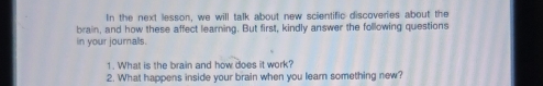 In the next lesson, we will talk about new scientific discoveries about the 
brain, and how these affect learning. But first, kindly answer the following questions 
in your journalls. 
1. What is the brain and how does it work? 
2. What happens inside your brain when you learn something new?