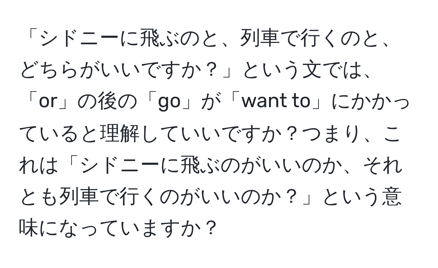 「シドニーに飛ぶのと、列車で行くのと、どちらがいいですか？」という文では、「or」の後の「go」が「want to」にかかっていると理解していいですか？つまり、これは「シドニーに飛ぶのがいいのか、それとも列車で行くのがいいのか？」という意味になっていますか？