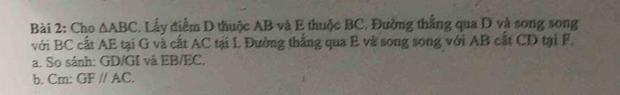 Cho △ ABC 1. Lấy điểm D thuộc AB và E thuộc BC. Đường thắng qua D và song song 
với BC cất AE tại G và cất AC tại L Đường thắng qua E và song song với AB cất CD tại F. 
a. So sánh: GD/GI và EB/EC. 
b. Cm: GFparallel AC.