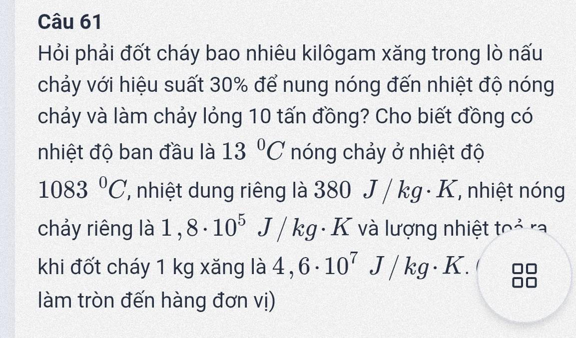 Hỏi phải đốt cháy bao nhiêu kilôgam xăng trong lò nấu 
chảy với hiệu suất 30% để nung nóng đến nhiệt độ nóng 
chảy và làm chảy lỏng 10 tấn đồng? Cho biết đồng có 
nhiệt độ ban đầu là 13°C nóng chảy ở nhiệt độ
1083°C ', nhiệt dung riêng là 380 J / kg · K, nhiệt nóng 
chảy riêng là 1,8· 10^5J/kg a : K và lượng nhiệt tn^2r_2
khi đốt cháy 1 kg xăng là 4,6· 10^7 J /l 2 · K. 
làm tròn đến hàng đơn vị)