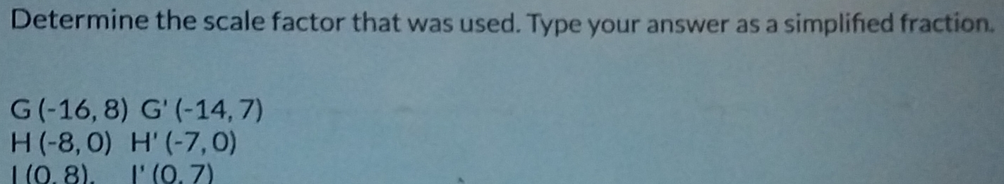 Determine the scale factor that was used. Type your answer as a simplifed fraction.
G(-16,8) G'(-14,7)
H(-8,0)H'(-7,0)
|(0.8).|'(0.7)
