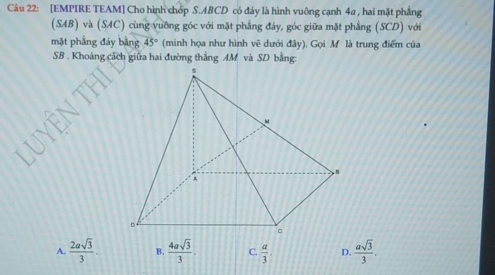 [EMPIRE TEAM] Cho hình chóp S. ABCD có đáy là hình vuông cạnh 4a , hai mặt phẳng
(SAB) và (SAC) cùng vuông góc với mặt phẳng đáy, góc giữa mặt phẳng (SCD) với
mặt phẳng đáy bằng 45° (minh họa như hình vẽ dưới đây). Gọi M là trung điểm của
SB . Khoảng cách giữa hai đường thắng AM và SD bằng:
A.  2asqrt(3)/3 .  4asqrt(3)/3 . C.  a/3 .  asqrt(3)/3 . 
B.
D.