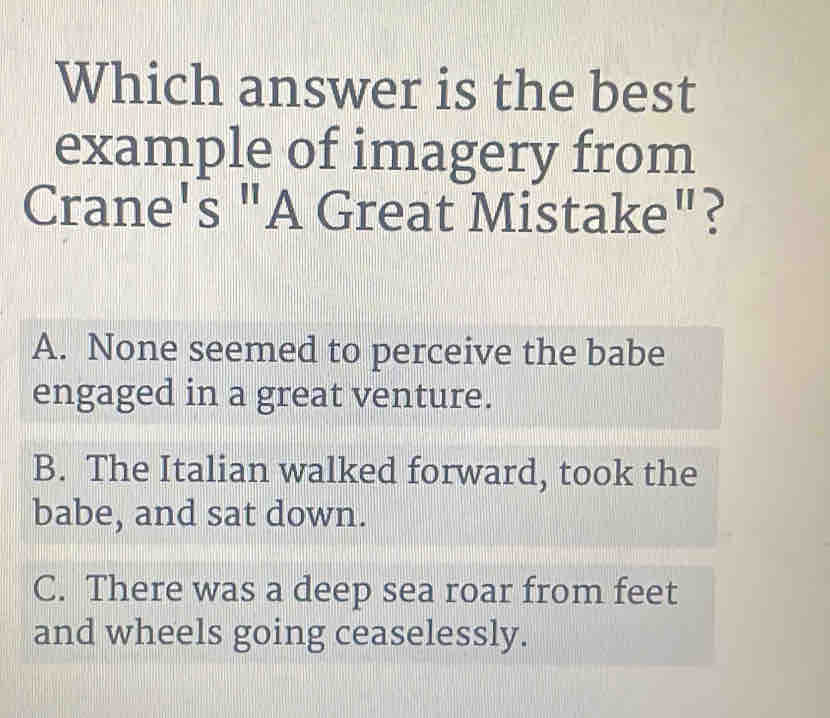 Which answer is the best
example of imagery from
Crane's "A Great Mist ake'' . ?
A. None seemed to perceive the babe
engaged in a great venture.
B. The Italian walked forward, took the
babe, and sat down.
C. There was a deep sea roar from feet
and wheels going ceaselessly.