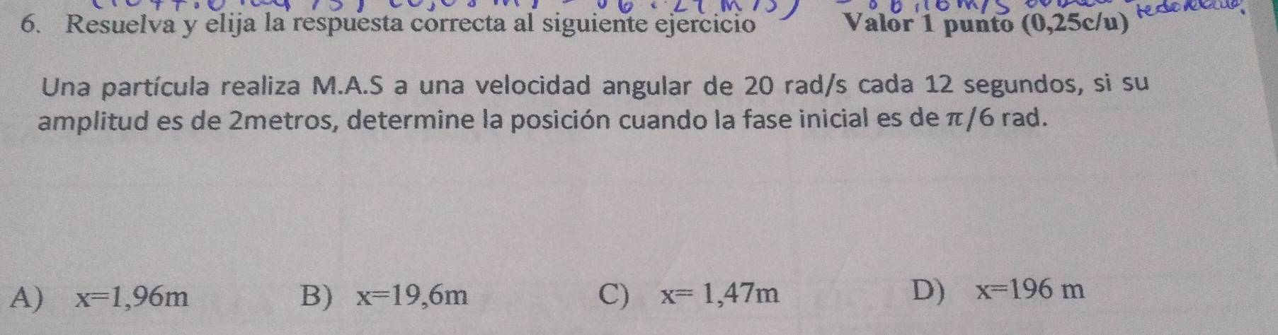 Resuelva y elija la respuesta correcta al siguiente ejercicio Valor 1 punto (0,25c/u)
Una partícula realiza M.A.S a una velocidad angular de 20 rad/s cada 12 segundos, si su
amplitud es de 2metros, determine la posición cuando la fase inicial es de π/6 rad.
A) x=1,96m B) x=19,6m C) x=1,47m D) x=196m