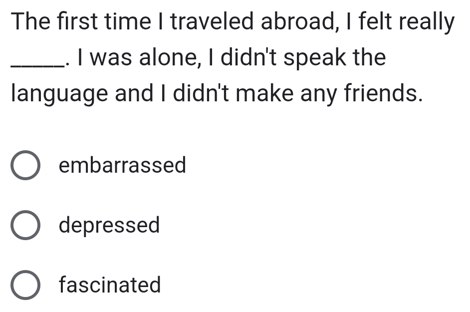 The first time I traveled abroad, I felt really
_. I was alone, I didn't speak the
language and I didn't make any friends.
embarrassed
depressed
fascinated