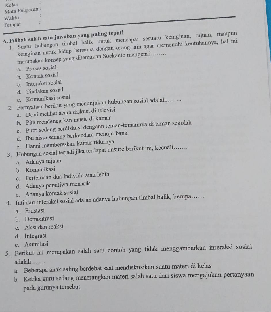 Kelas
Mata Pelajaran :
Waktu
Tempat
A. Pilihah salah satu jawaban yang paling tepat!
1. Suatu hubungan timbal balik untuk mencapai sesuatu keinginan, tujuan, maupun
keinginan untuk hidup bersama dengan orang lain agar memenuhi keutuhannya, hal ini
merupakan konsep yang ditemukan Soekanto mengenai………..
a. Proses sosial
b. Kontak sosial
c. Interaksi sosial
d. Tindakan sosial
e. Komunikasi sosial
2. Pernyataan berikut yang menunjukan hubungan sosial adalah………
a. Doni melihat acara diskusi di televisi
b. Pita mendengarkan music di kamar
c. Putri sedang berdiskusi dengann teman-temannya di taman sekolah
d. Ibu nissa sedang berkendara menuju bank
e. Hanni membereskan kamar tidurnya
3. Hubungan sosial terjadi jika terdapat unsure berikut ini, kecuali……
a. Adanya tujuan
b. Komunikasi
c. Pertemuan dua individu atau lebih
d. Adanya persitiwa menarik
e. Adanya kontak sosial
4. Inti dari interaksi sosial adalah adanya hubungan timbal balik, berupa……
a. Frustasi
b. Demontrasi
c. Aksi dan reaksi
d. Integrasi
e. Asimilasi
5. Berikut ini merupakan salah satu contoh yang tidak menggambarkan interaksi sosial
adalah. ......
a. Beberapa anak saling berdebat saat mendiskusikan suatu materi di kelas
b. Ketika guru sedang menerangkan materi salah satu dari siswa mengajukan pertanyaan
pada gurunya tersebut