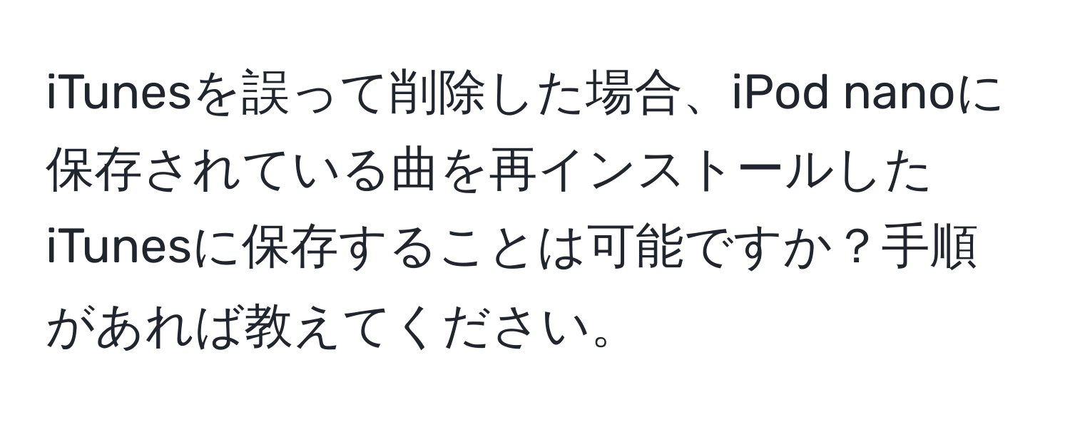 iTunesを誤って削除した場合、iPod nanoに保存されている曲を再インストールしたiTunesに保存することは可能ですか？手順があれば教えてください。