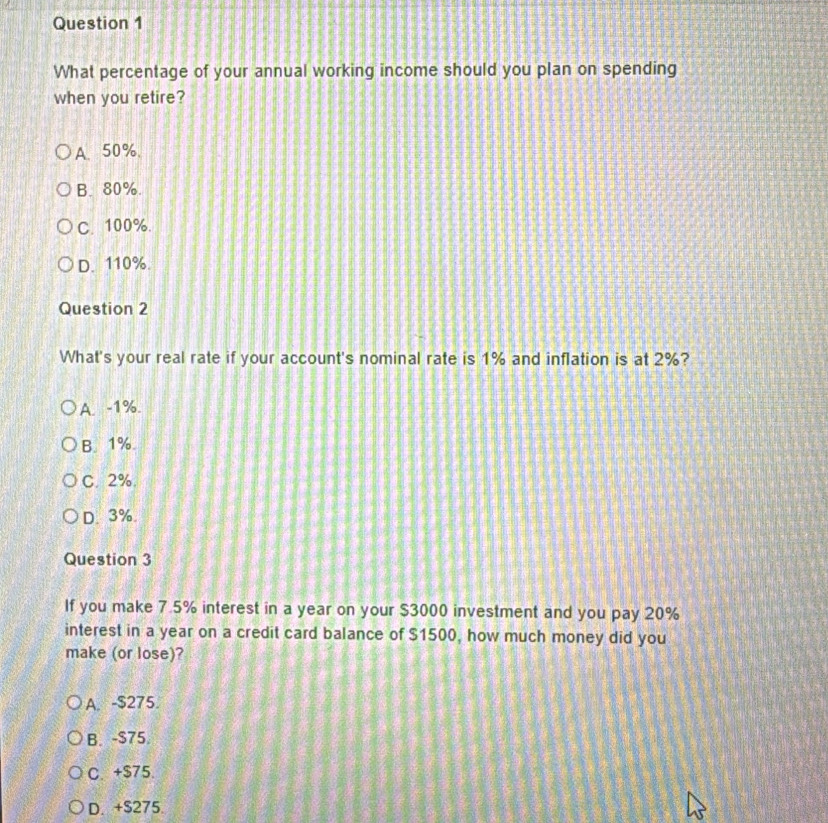 What percentage of your annual working income should you plan on spending
when you retire?
A、 50%.
B. 80%.
C. 100%.
D. 110%.
Question 2
What's your real rate if your account's nominal rate is 1% and inflation is at 2%?
A. -1%.
B. 1%
C. 2%.
D. 3%.
Question 3
If you make 7.5% interest in a year on your $3000 investment and you pay 20%
interest in a year on a credit card balance of $1500, how much money did you
make (or lose)?
A. -$275.
B. -$75.
C. +$75.
D. +S275.