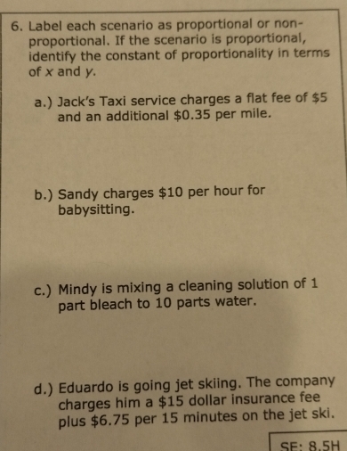 Label each scenario as proportional or non-
proportional. If the scenario is proportional,
identify the constant of proportionality in terms
of x and y.
a.) Jack's Taxi service charges a flat fee of $5
and an additional $0.35 per mile.
b.) Sandy charges $10 per hour for
babysitting.
c.) Mindy is mixing a cleaning solution of 1
part bleach to 10 parts water.
d.) Eduardo is going jet skiing. The company
charges him a $15 dollar insurance fee
plus $6.75 per 15 minutes on the jet ski.
SE: 8.5H