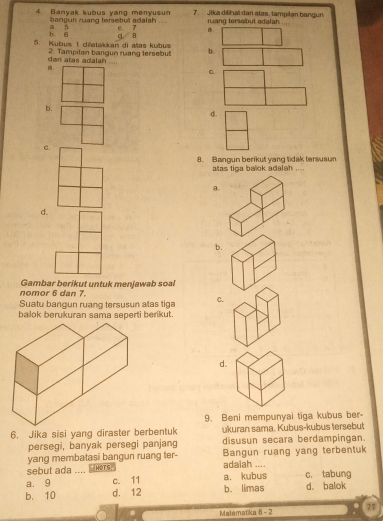 Banyak kubus yang menyusun 7 Jīka dilihal dan atas, tampilan bangun
bangun ruang tersebut adalah .
b 6 a n e 7 B rang tersebut adalah
5. Kubus 1 dietakkan di allas kubus c 8
dar alas adalah 2. Tampilan bangun ruang tersebut b.
a
a.
b.
d.
C.
8. Bangun berikut yang tidak tersusun
atas tiga balok adalan_
a.
d.
b.
nomor 6 dan 7. Gambar berikut untuk menjawab soal
Suatu bangun ruang tersusun atas tiga C.
balok berukuran sama seperti berikut.
d.
9. Beni mempunyai tiga kubus ber-
6. Jika sisi yang diraster berbentuk ukuran sama. Kubus-kubus tersebut
persegi, banyak persegi panjang disusun secara berdampingan.
yang membatasi bangun ruang ter- Bangun ruang yang terbentuk
sebut ada .... .s . adalah ....
a. 9 c. 11 a. kubus c. tabung
b. 10 d. 12 b. limas d. balok
Malematika 6 - 2 27